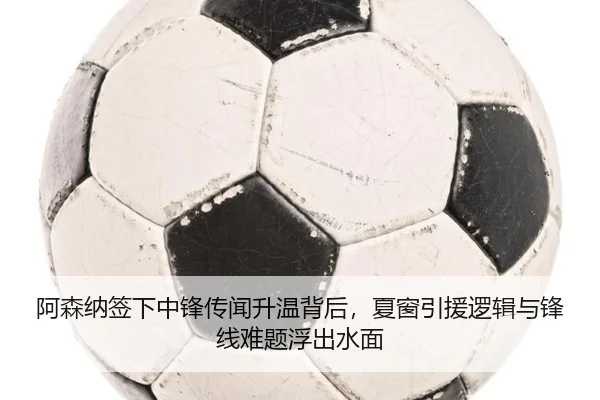 阿森纳签下中锋传闻升温背后，夏窗引援逻辑与锋线难题浮出水面 | youbotiyu